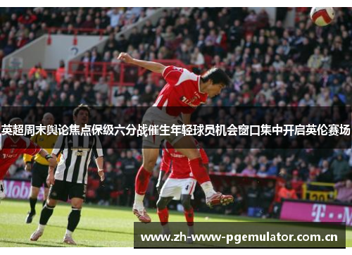 英超周末舆论焦点保级六分战催生年轻球员机会窗口集中开启英伦赛场 英超周末舆论焦点保级六分战催生年轻球员机会窗口集中开启英伦赛场